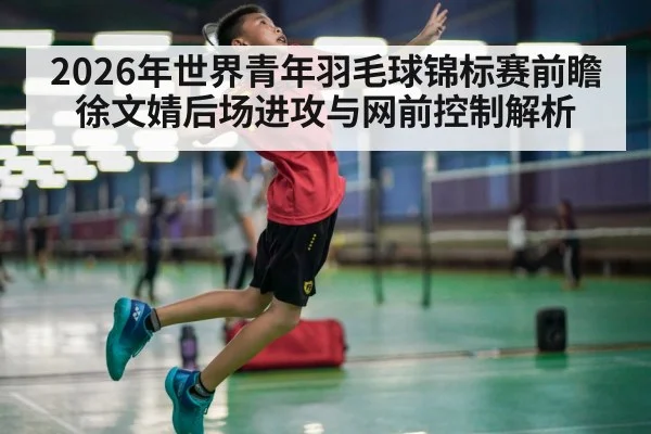 2026年世界青年羽毛球锦标赛前瞻 徐文婧后场进攻与网前控制解析