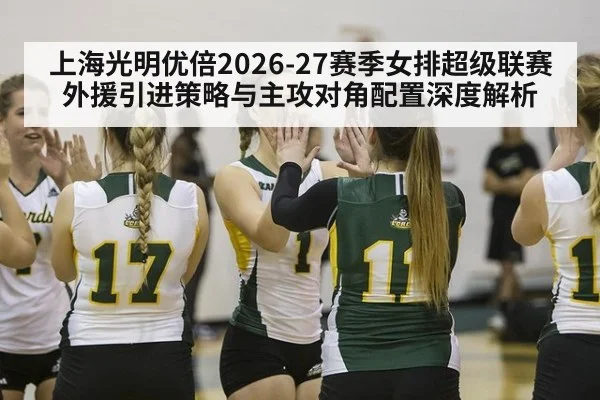 上海光明优倍2026-27赛季女排超级联赛外援引进策略与主攻对角配置深度解析