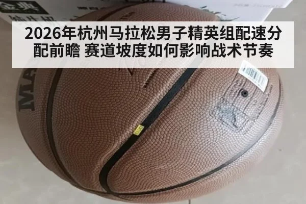 2026年杭州马拉松男子精英组配速分配前瞻 赛道坡度如何影响战术节奏